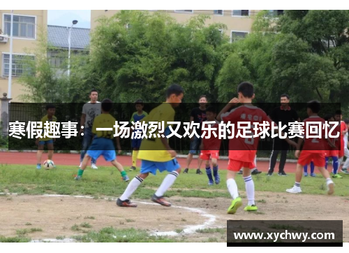 寒假趣事：一场激烈又欢乐的足球比赛回忆